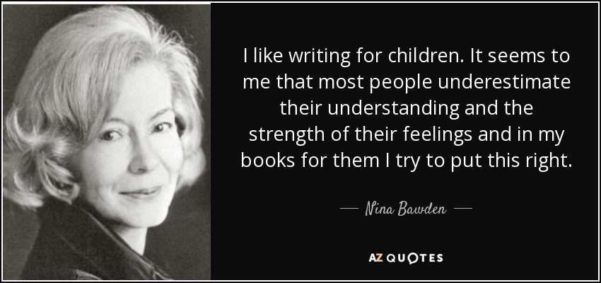 I like writing for children. It seems to me that most people underestimate their understanding and the strength of their feelings and in my books for them I try to put this right. - Nina Bawden