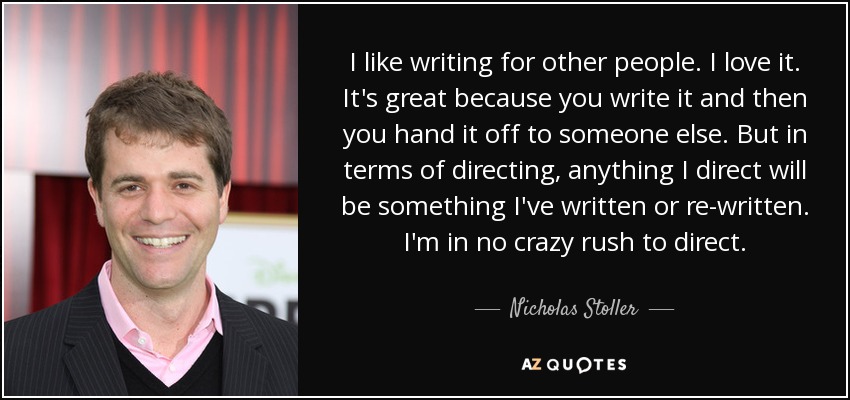 I like writing for other people. I love it. It's great because you write it and then you hand it off to someone else. But in terms of directing, anything I direct will be something I've written or re-written. I'm in no crazy rush to direct. - Nicholas Stoller