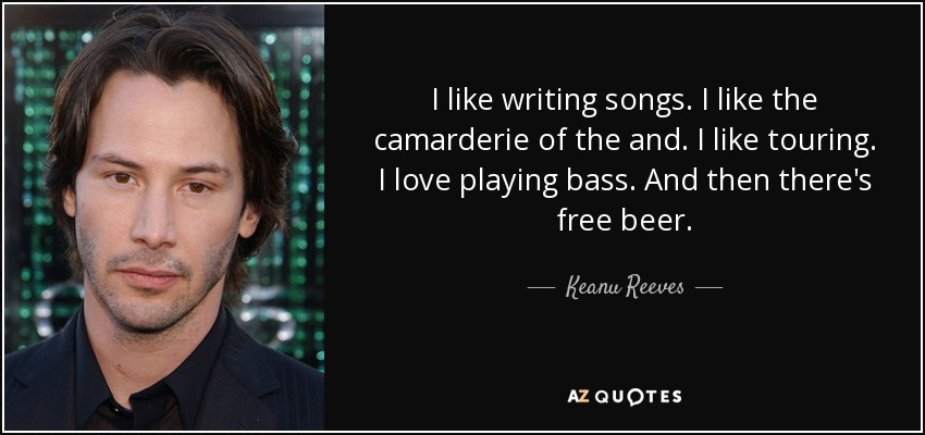 I like writing songs. I like the camarderie of the and. I like touring. I love playing bass. And then there's free beer. - Keanu Reeves