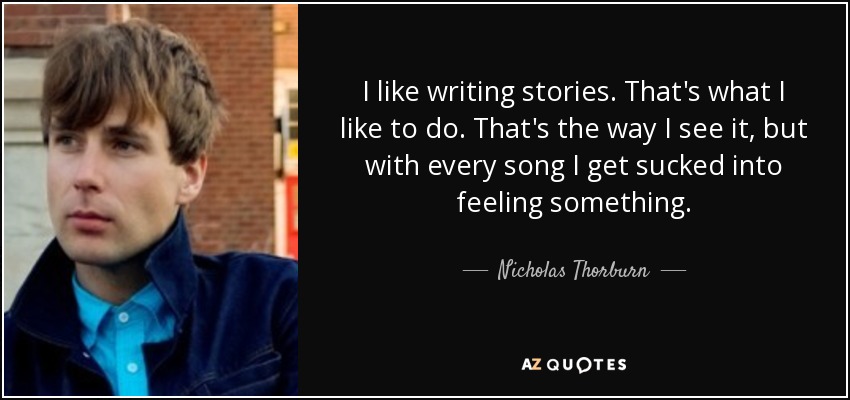 I like writing stories. That's what I like to do. That's the way I see it, but with every song I get sucked into feeling something. - Nicholas Thorburn