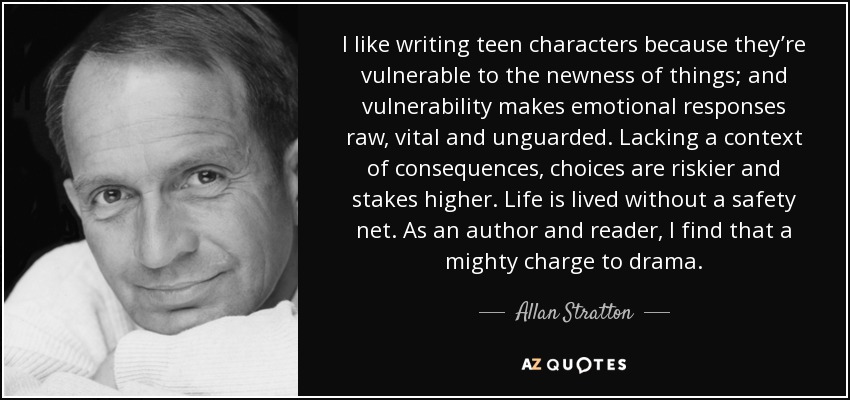I like writing teen characters because they’re vulnerable to the newness of things; and vulnerability makes emotional responses raw, vital and unguarded. Lacking a context of consequences, choices are riskier and stakes higher. Life is lived without a safety net. As an author and reader, I find that a mighty charge to drama. - Allan Stratton