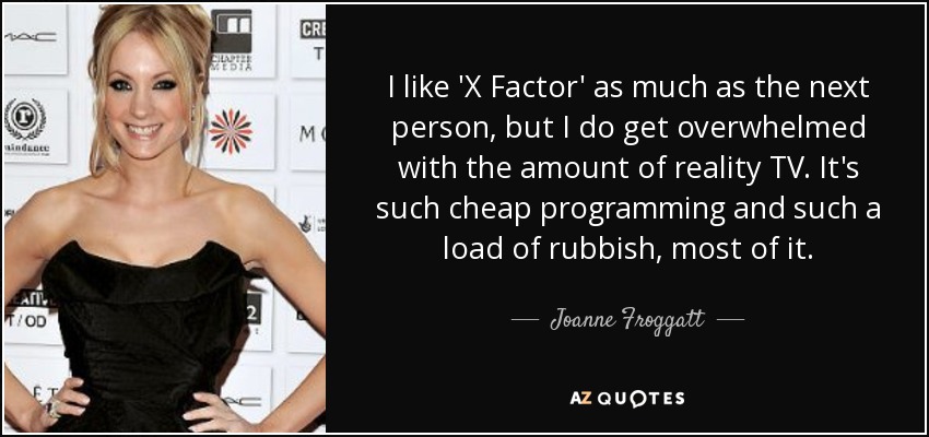 I like 'X Factor' as much as the next person, but I do get overwhelmed with the amount of reality TV. It's such cheap programming and such a load of rubbish, most of it. - Joanne Froggatt