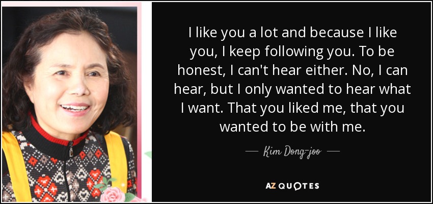 I like you a lot and because I like you, I keep following you. To be honest, I can't hear either. No, I can hear, but I only wanted to hear what I want. That you liked me, that you wanted to be with me. - Kim Dong-joo