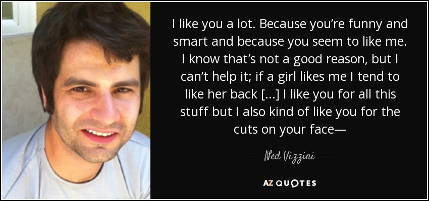 I like you a lot. Because you’re funny and smart and because you seem to like me. I know that’s not a good reason, but I can’t help it; if a girl likes me I tend to like her back [...] I like you for all this stuff but I also kind of like you for the cuts on your face— - Ned Vizzini