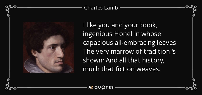 I like you and your book, ingenious Hone! In whose capacious all-embracing leaves The very marrow of tradition 's shown; And all that history, much that fiction weaves. - Charles Lamb
