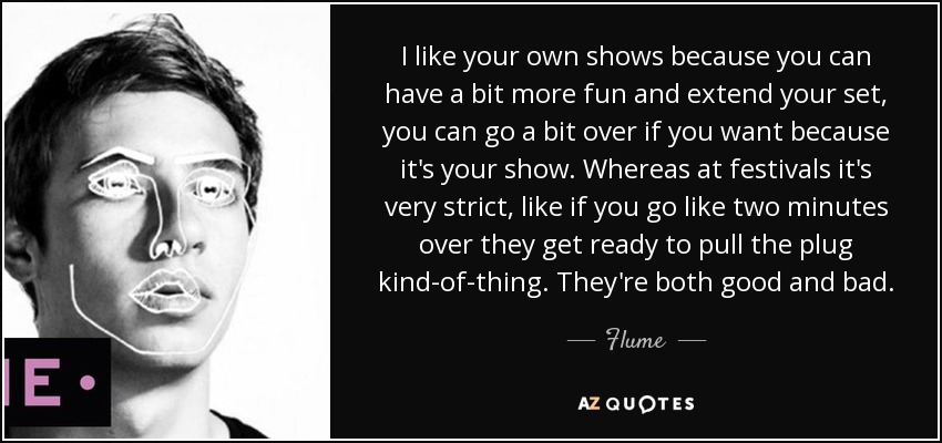 I like your own shows because you can have a bit more fun and extend your set, you can go a bit over if you want because it's your show. Whereas at festivals it's very strict, like if you go like two minutes over they get ready to pull the plug kind-of-thing. They're both good and bad. - Flume