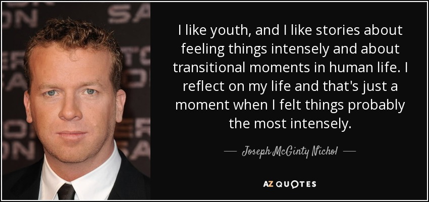 I like youth, and I like stories about feeling things intensely and about transitional moments in human life. I reflect on my life and that's just a moment when I felt things probably the most intensely. - Joseph McGinty Nichol