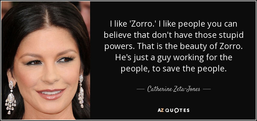 I like 'Zorro.' I like people you can believe that don't have those stupid powers. That is the beauty of Zorro. He's just a guy working for the people, to save the people. - Catherine Zeta-Jones