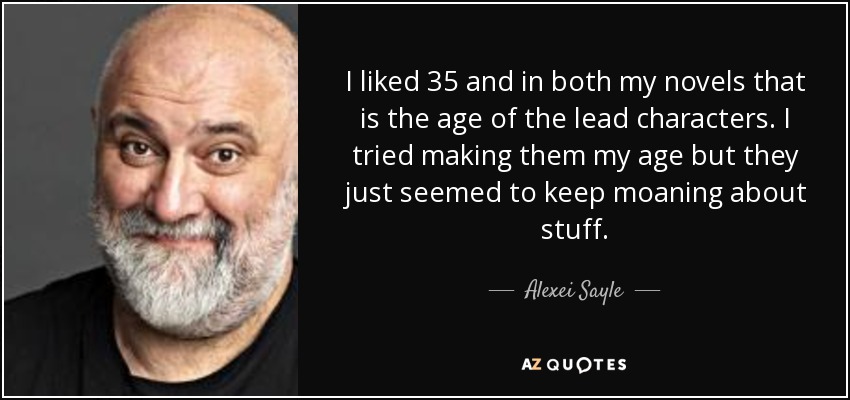 I liked 35 and in both my novels that is the age of the lead characters. I tried making them my age but they just seemed to keep moaning about stuff. - Alexei Sayle