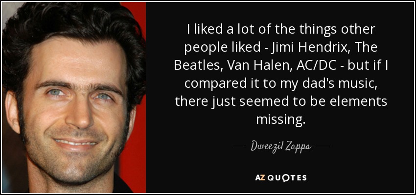 I liked a lot of the things other people liked - Jimi Hendrix, The Beatles, Van Halen, AC/DC - but if I compared it to my dad's music, there just seemed to be elements missing. - Dweezil Zappa