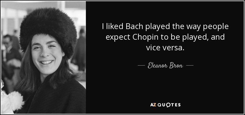 I liked Bach played the way people expect Chopin to be played, and vice versa. - Eleanor Bron