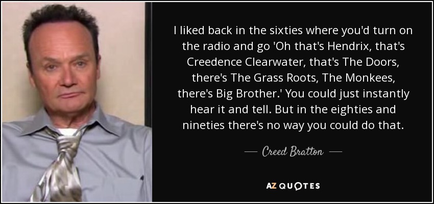 I liked back in the sixties where you'd turn on the radio and go 'Oh that's Hendrix, that's Creedence Clearwater, that's The Doors, there's The Grass Roots, The Monkees, there's Big Brother.' You could just instantly hear it and tell. But in the eighties and nineties there's no way you could do that. - Creed Bratton