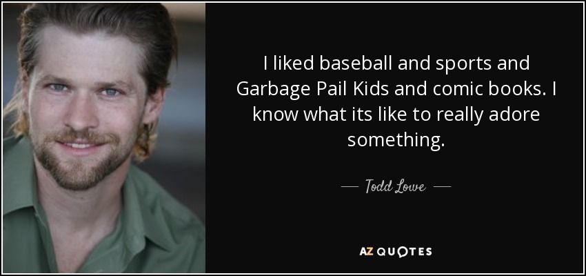 I liked baseball and sports and Garbage Pail Kids and comic books. I know what its like to really adore something. - Todd Lowe