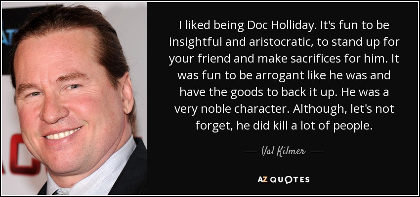 I liked being Doc Holliday. It's fun to be insightful and aristocratic, to stand up for your friend and make sacrifices for him. It was fun to be arrogant like he was and have the goods to back it up. He was a very noble character. Although, let's not forget, he did kill a lot of people. - Val Kilmer