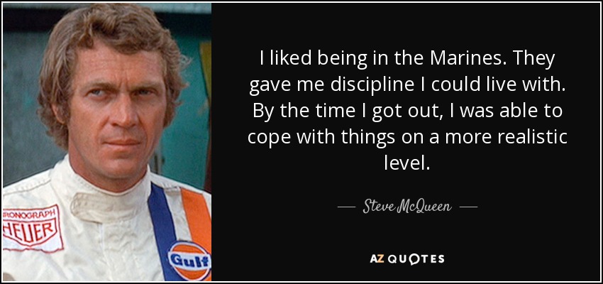 I liked being in the Marines. They gave me discipline I could live with. By the time I got out, I was able to cope with things on a more realistic level. - Steve McQueen