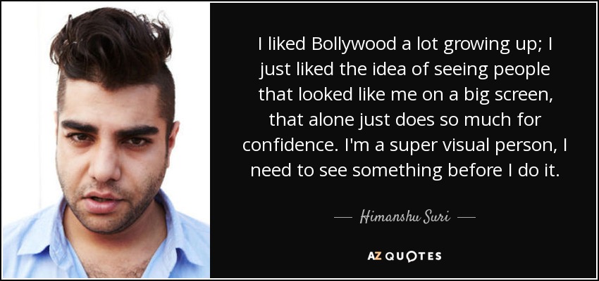 I liked Bollywood a lot growing up; I just liked the idea of seeing people that looked like me on a big screen, that alone just does so much for confidence. I'm a super visual person, I need to see something before I do it. - Himanshu Suri