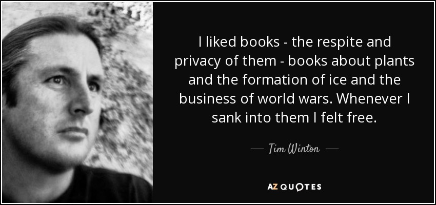 I liked books - the respite and privacy of them - books about plants and the formation of ice and the business of world wars. Whenever I sank into them I felt free. - Tim Winton