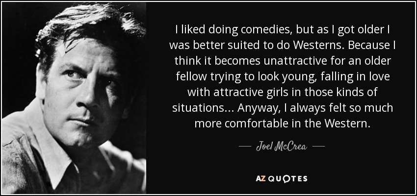 I liked doing comedies, but as I got older I was better suited to do Westerns. Because I think it becomes unattractive for an older fellow trying to look young, falling in love with attractive girls in those kinds of situations... Anyway, I always felt so much more comfortable in the Western. - Joel McCrea