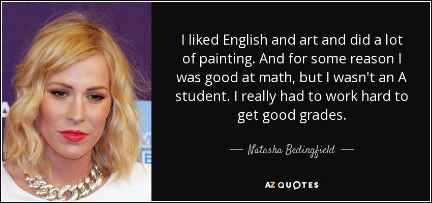 I liked English and art and did a lot of painting. And for some reason I was good at math, but I wasn't an A student. I really had to work hard to get good grades. - Natasha Bedingfield