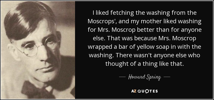 I liked fetching the washing from the Moscrops', and my mother liked washing for Mrs. Moscrop better than for anyone else. That was because Mrs. Moscrop wrapped a bar of yellow soap in with the washing. There wasn't anyone else who thought of a thing like that. - Howard Spring