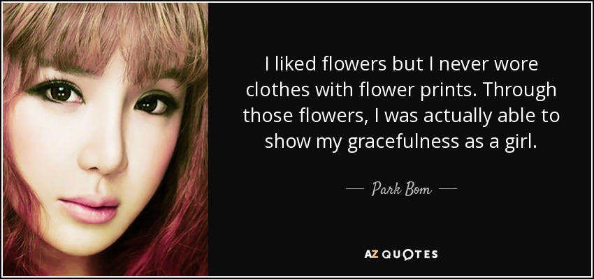 I liked flowers but I never wore clothes with flower prints. Through those flowers, I was actually able to show my gracefulness as a girl. - Park Bom