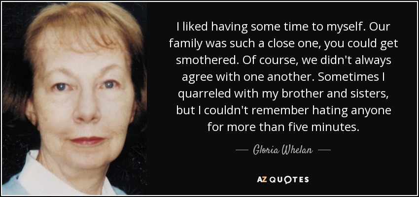 I liked having some time to myself. Our family was such a close one, you could get smothered. Of course, we didn't always agree with one another. Sometimes I quarreled with my brother and sisters, but I couldn't remember hating anyone for more than five minutes. - Gloria Whelan