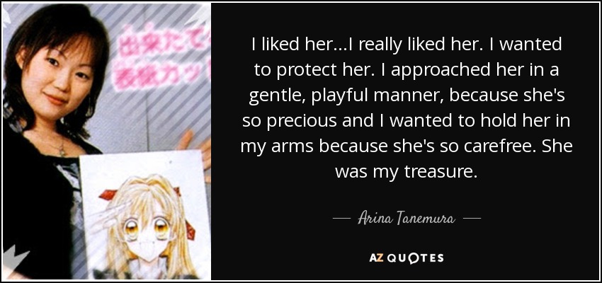 I liked her…I really liked her. I wanted to protect her. I approached her in a gentle, playful manner, because she's so precious and I wanted to hold her in my arms because she's so carefree. She was my treasure. - Arina Tanemura