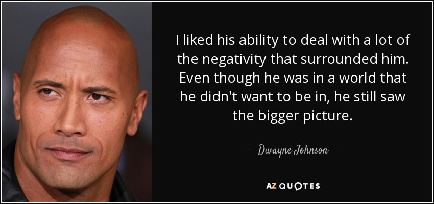 I liked his ability to deal with a lot of the negativity that surrounded him. Even though he was in a world that he didn't want to be in, he still saw the bigger picture. - Dwayne Johnson