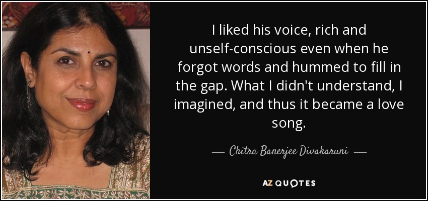 I liked his voice, rich and unself-conscious even when he forgot words and hummed to fill in the gap. What I didn't understand, I imagined, and thus it became a love song. - Chitra Banerjee Divakaruni