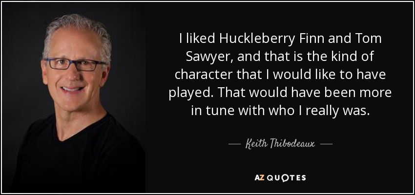 I liked Huckleberry Finn and Tom Sawyer, and that is the kind of character that I would like to have played. That would have been more in tune with who I really was. - Keith Thibodeaux