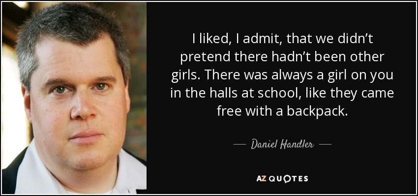 I liked, I admit, that we didn’t pretend there hadn’t been other girls. There was always a girl on you in the halls at school, like they came free with a backpack. - Daniel Handler