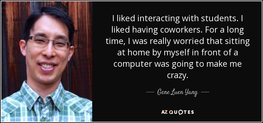 I liked interacting with students. I liked having coworkers. For a long time, I was really worried that sitting at home by myself in front of a computer was going to make me crazy. - Gene Luen Yang