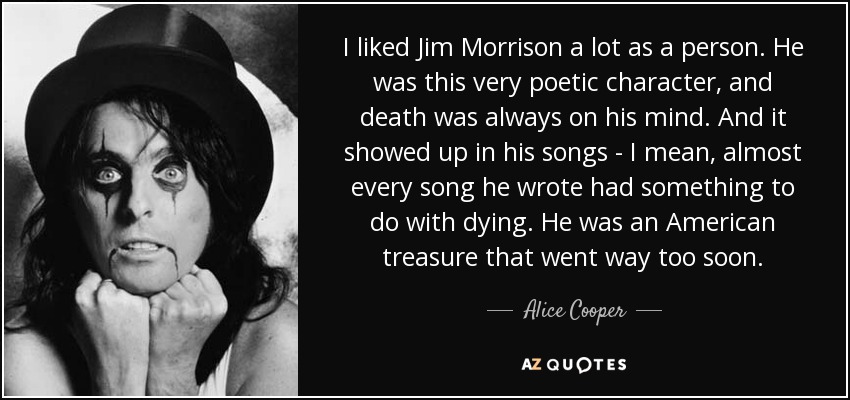 I liked Jim Morrison a lot as a person. He was this very poetic character, and death was always on his mind. And it showed up in his songs - I mean, almost every song he wrote had something to do with dying. He was an American treasure that went way too soon. - Alice Cooper