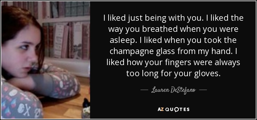 I liked just being with you. I liked the way you breathed when you were asleep. I liked when you took the champagne glass from my hand. I liked how your fingers were always too long for your gloves. - Lauren DeStefano