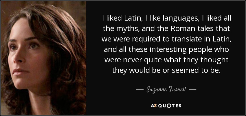 I liked Latin, I like languages, I liked all the myths, and the Roman tales that we were required to translate in Latin, and all these interesting people who were never quite what they thought they would be or seemed to be. - Suzanne Farrell