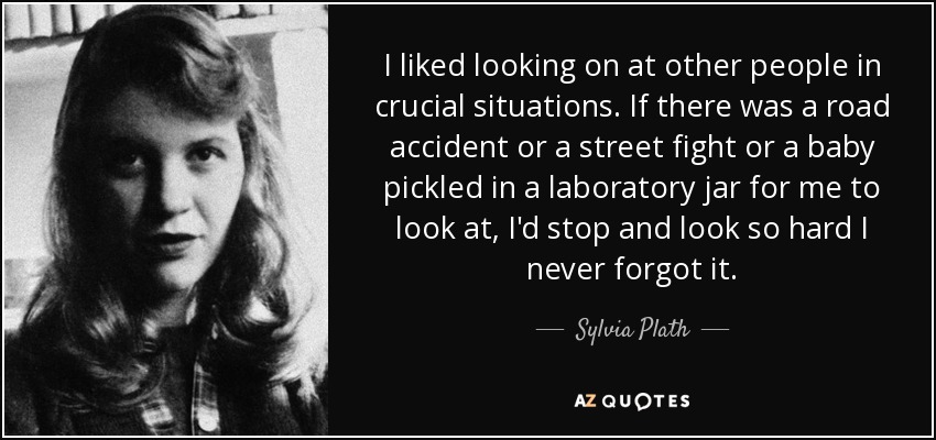 I liked looking on at other people in crucial situations. If there was a road accident or a street fight or a baby pickled in a laboratory jar for me to look at, I'd stop and look so hard I never forgot it. - Sylvia Plath