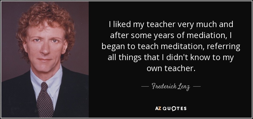 I liked my teacher very much and after some years of mediation, I began to teach meditation, referring all things that I didn't know to my own teacher. - Frederick Lenz