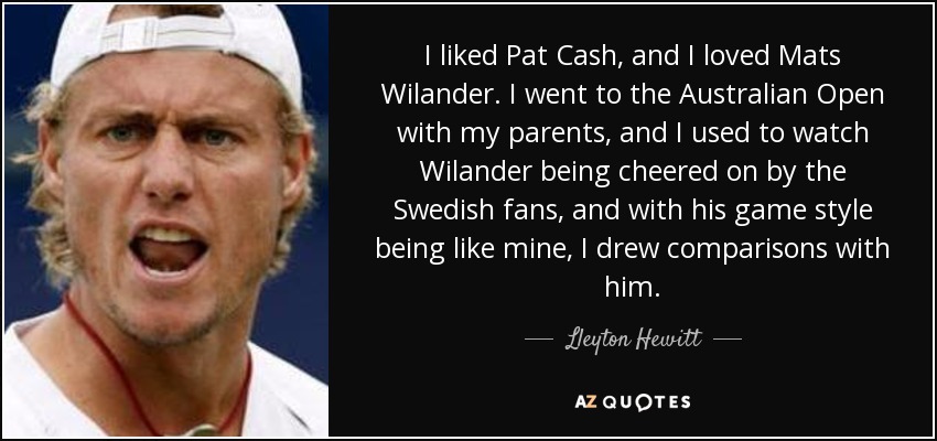 I liked Pat Cash, and I loved Mats Wilander. I went to the Australian Open with my parents, and I used to watch Wilander being cheered on by the Swedish fans, and with his game style being like mine, I drew comparisons with him. - Lleyton Hewitt