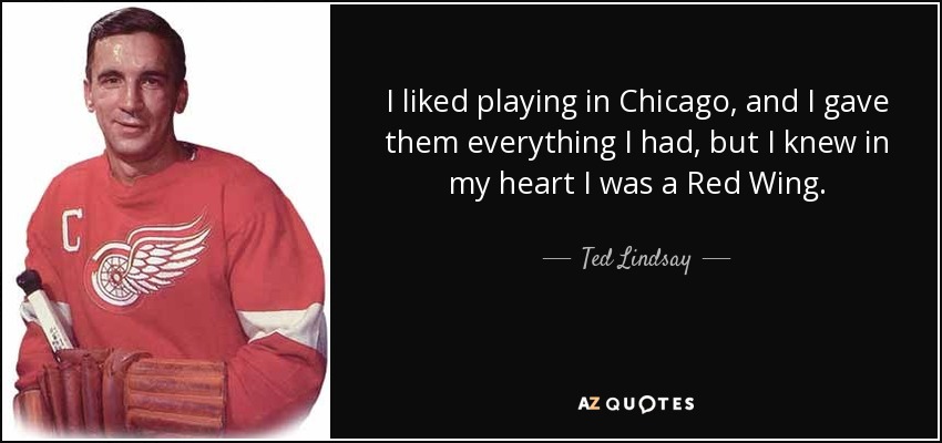 I liked playing in Chicago, and I gave them everything I had, but I knew in my heart I was a Red Wing. - Ted Lindsay