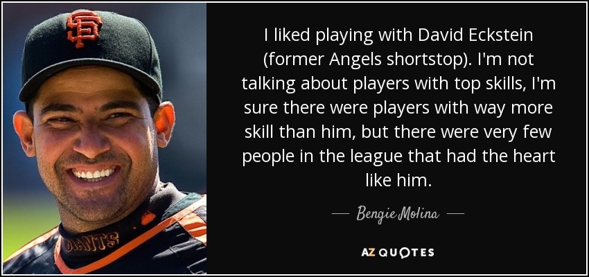 I liked playing with David Eckstein (former Angels shortstop). I'm not talking about players with top skills, I'm sure there were players with way more skill than him, but there were very few people in the league that had the heart like him. - Bengie Molina