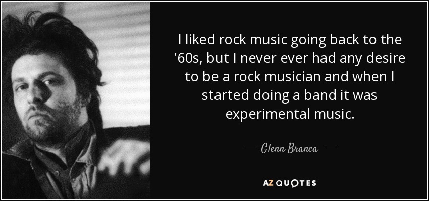 I liked rock music going back to the '60s, but I never ever had any desire to be a rock musician and when I started doing a band it was experimental music. - Glenn Branca