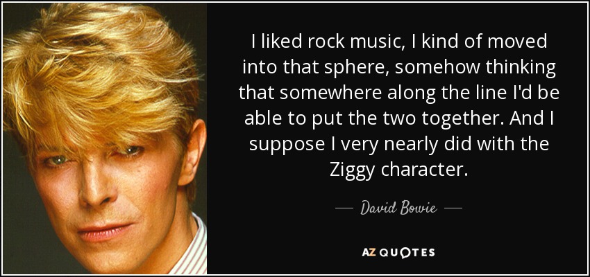I liked rock music, I kind of moved into that sphere, somehow thinking that somewhere along the line I'd be able to put the two together. And I suppose I very nearly did with the Ziggy character. - David Bowie