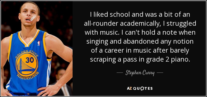 I liked school and was a bit of an all-rounder academically, I struggled with music. I can't hold a note when singing and abandoned any notion of a career in music after barely scraping a pass in grade 2 piano. - Stephen Curry