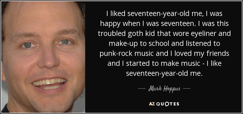 I liked seventeen-year-old me, I was happy when I was seventeen. I was this troubled goth kid that wore eyeliner and make-up to school and listened to punk-rock music and I loved my friends and I started to make music - I like seventeen-year-old me. - Mark Hoppus