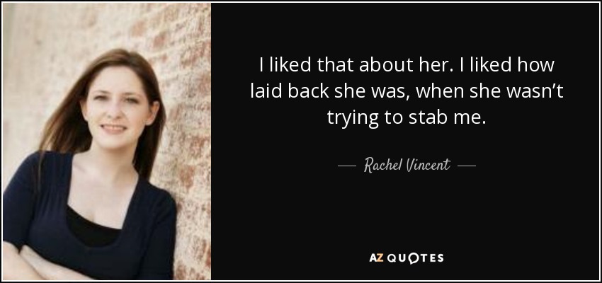 I liked that about her. I liked how laid back she was, when she wasn’t trying to stab me. - Rachel Vincent