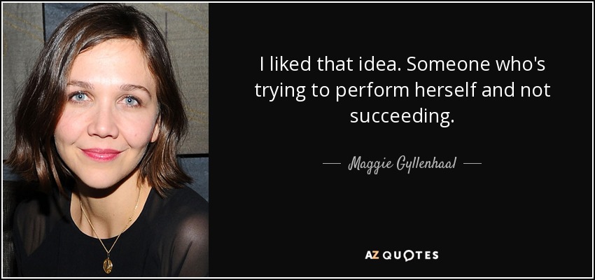 I liked that idea. Someone who's trying to perform herself and not succeeding. - Maggie Gyllenhaal