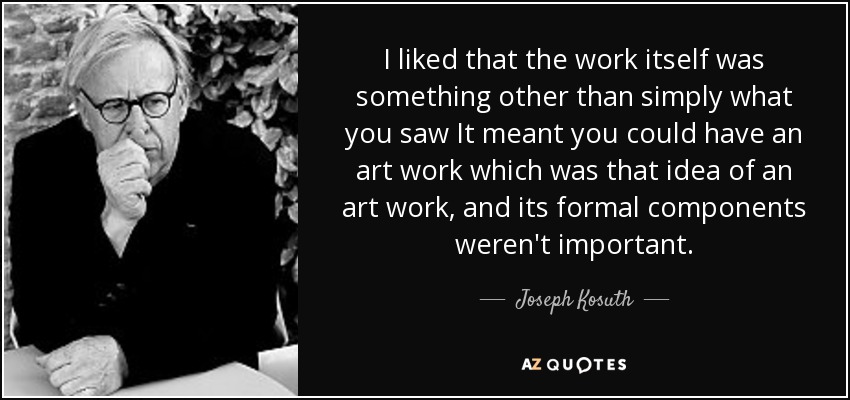 I liked that the work itself was something other than simply what you saw It meant you could have an art work which was that idea of an art work, and its formal components weren't important. - Joseph Kosuth