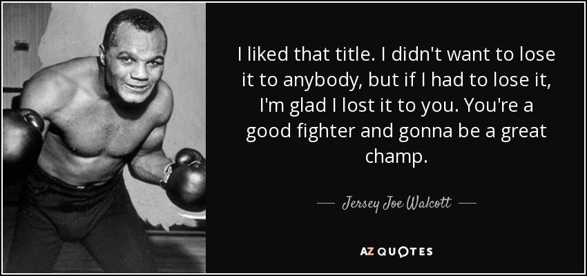 I liked that title. I didn't want to lose it to anybody, but if I had to lose it, I'm glad I lost it to you. You're a good fighter and gonna be a great champ. - Jersey Joe Walcott