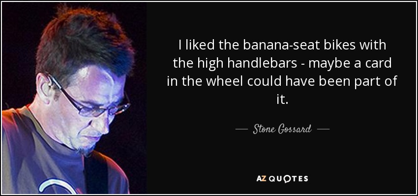 I liked the banana-seat bikes with the high handlebars - maybe a card in the wheel could have been part of it. - Stone Gossard