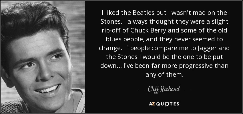 I liked the Beatles but I wasn't mad on the Stones. I always thought they were a slight rip-off of Chuck Berry and some of the old blues people, and they never seemed to change. If people compare me to Jagger and the Stones I would be the one to be put down ... I've been far more progressive than any of them. - Cliff Richard